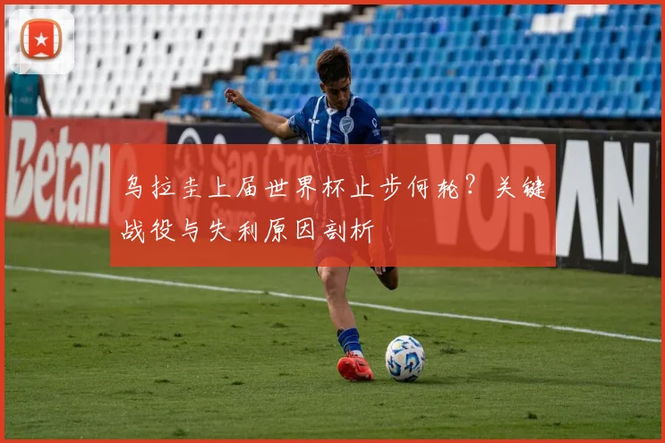 乌拉圭上届世界杯止步何轮？关键战役与失利原因剖析
