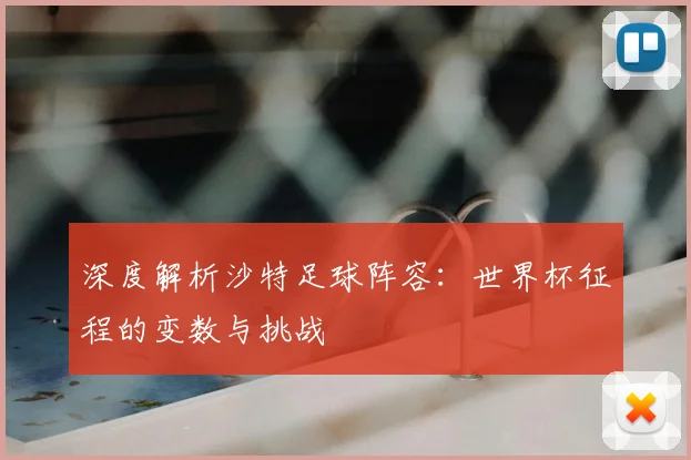 深度解析沙特足球阵容：世界杯征程的变数与挑战