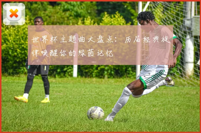 世界杯主题曲大盘点：历届经典旋律唤醒你的绿茵记忆