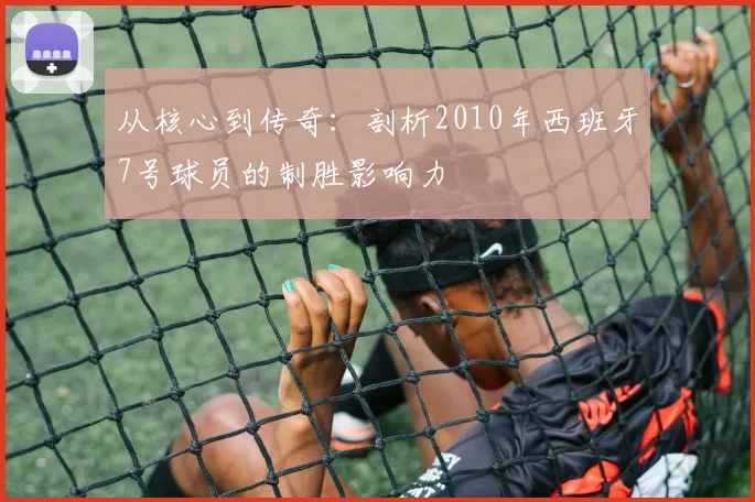 从核心到传奇:剖析2010年西班牙7号球员的制胜影响力