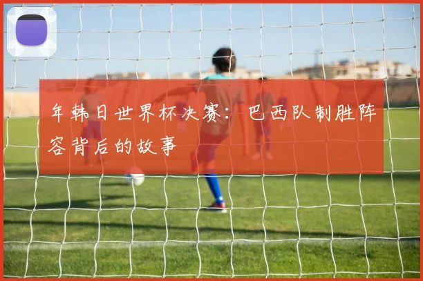 年韩日世界杯决赛：巴西队制胜阵容背后的故事