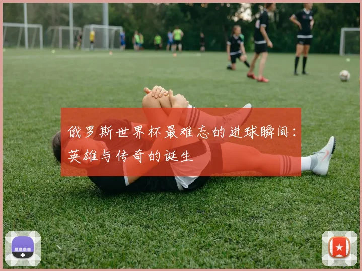 俄罗斯世界杯最难忘的进球瞬间：英雄与传奇的诞生