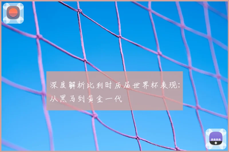 深度解析比利时历届世界杯表现：从黑马到黄金一代