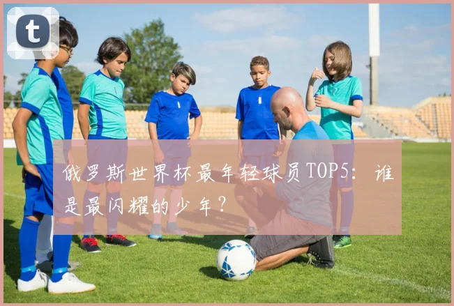 俄罗斯世界杯最年轻球员TOP5：谁是最闪耀的少年？