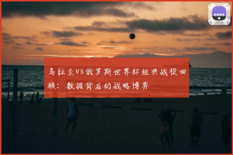 乌拉圭vs俄罗斯世界杯经典战役回顾：数据背后的战略博弈